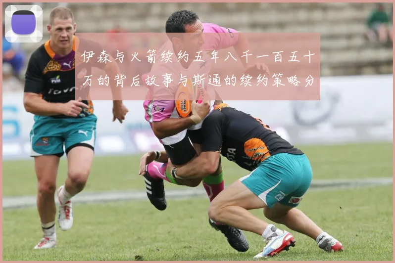 伊森与火箭续约五年八千一百五十万的背后故事与斯通的续约策略分析