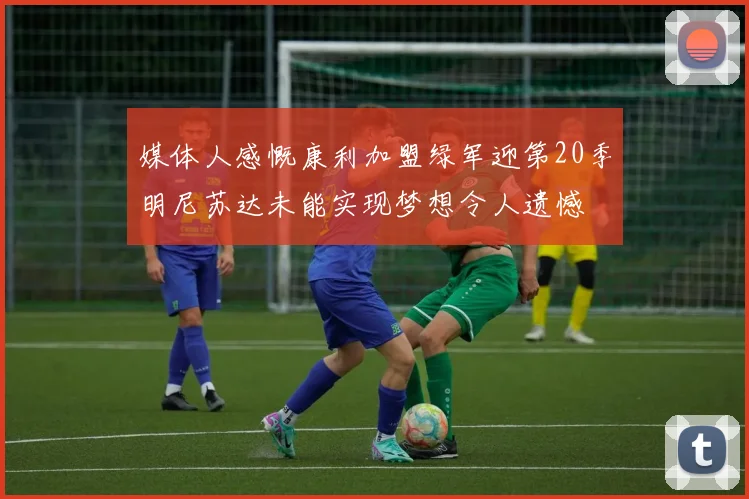 媒体人感慨康利加盟绿军迎第20季明尼苏达未能实现梦想令人遗憾