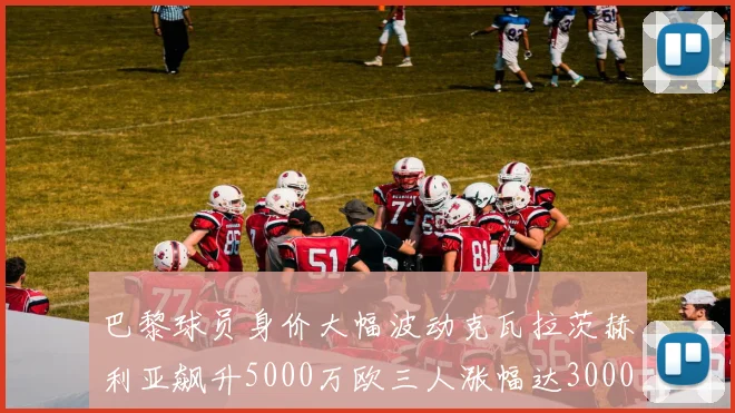 巴黎球员身价大幅波动克瓦拉茨赫利亚飙升5000万欧三人涨幅达3000万欧