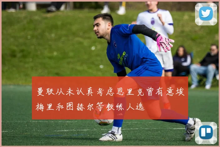 曼联从未认真考虑恩里克曾有意埃梅里和图赫尔等教练人选