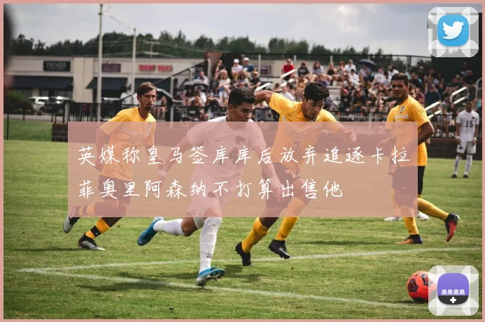 英媒称皇马签库库后放弃追逐卡拉菲奥里阿森纳不打算出售他