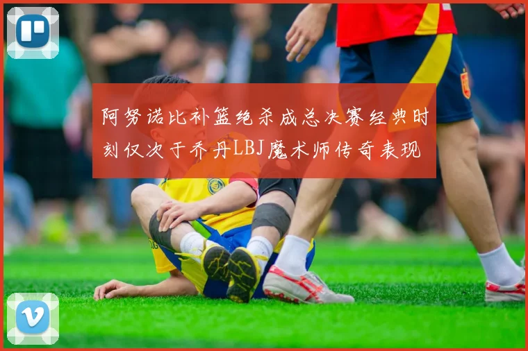 阿努诺比补篮绝杀成总决赛经典时刻仅次于乔丹LBJ魔术师传奇表现