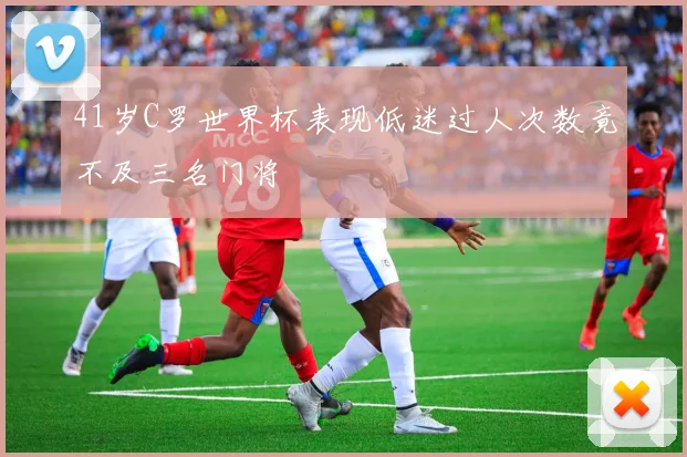 41岁C罗世界杯表现低迷过人次数竟不及三名门将