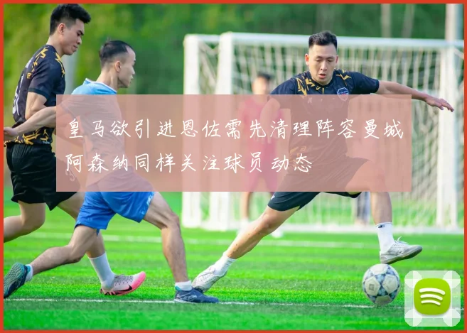 皇马欲引进恩佐需先清理阵容曼城阿森纳同样关注球员动态