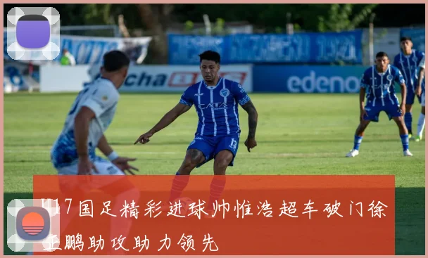 U17国足精彩进球帅惟浩超车破门徐正鹏助攻助力领先