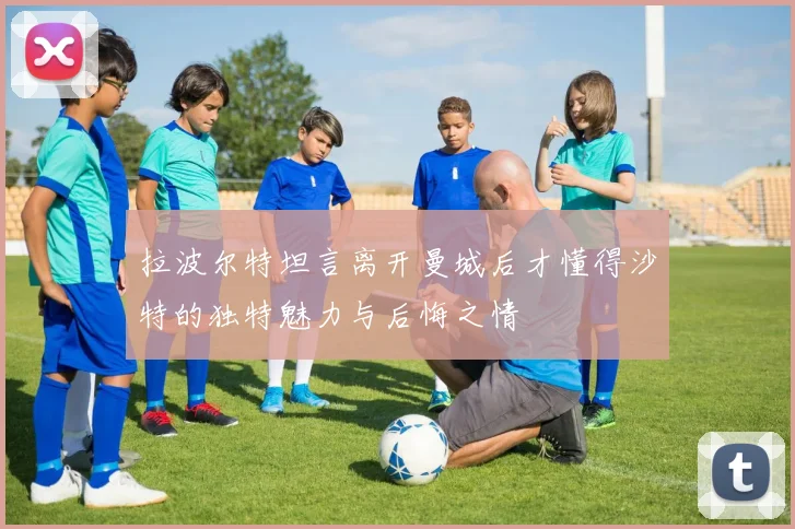拉波尔特坦言离开曼城后才懂得沙特的独特魅力与后悔之情