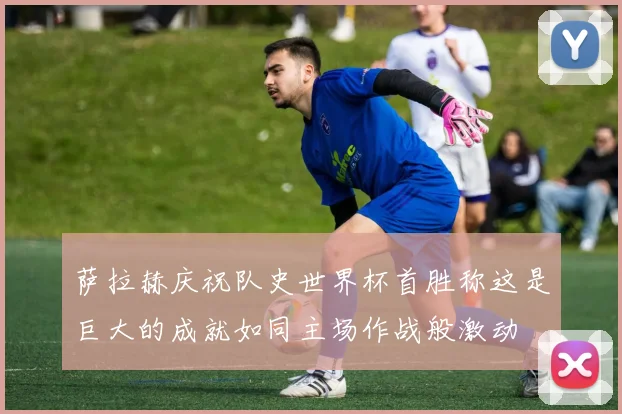 萨拉赫庆祝队史世界杯首胜称这是巨大的成就如同主场作战般激动