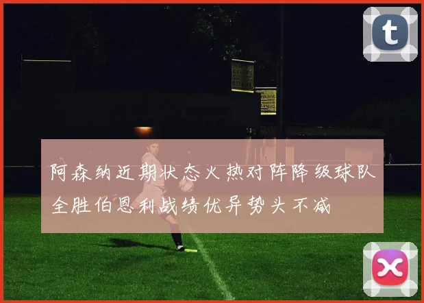 阿森纳近期状态火热对阵降级球队全胜伯恩利战绩优异势头不减
